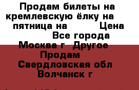 Продам билеты на кремлевскую ёлку на 29.12 пятница на 10.00 › Цена ­ 5 000 - Все города, Москва г. Другое » Продам   . Свердловская обл.,Волчанск г.